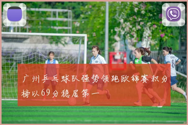 广州乒乓球队强势领跑欧锦赛积分榜以69分稳居第一
