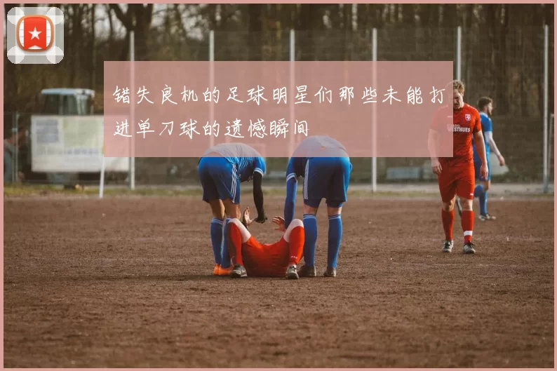 错失良机的足球明星们那些未能打进单刀球的遗憾瞬间