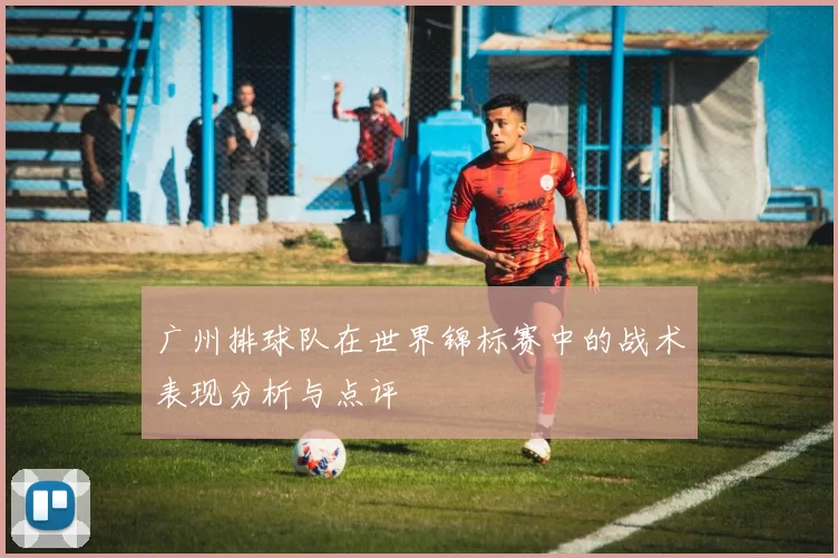 广州排球队在世界锦标赛中的战术表现分析与点评