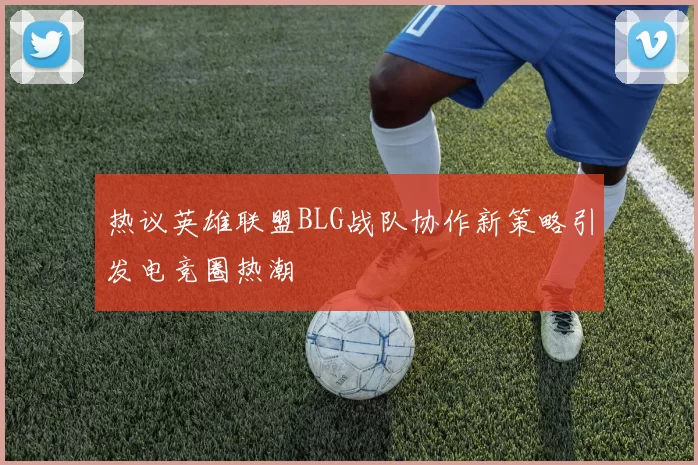 热议英雄联盟BLG战队协作新策略引发电竞圈热潮
