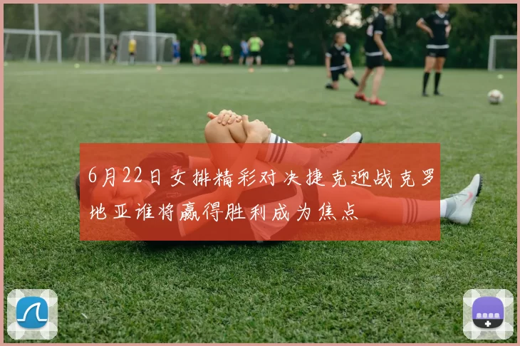 6月22日女排精彩对决捷克迎战克罗地亚谁将赢得胜利成为焦点
