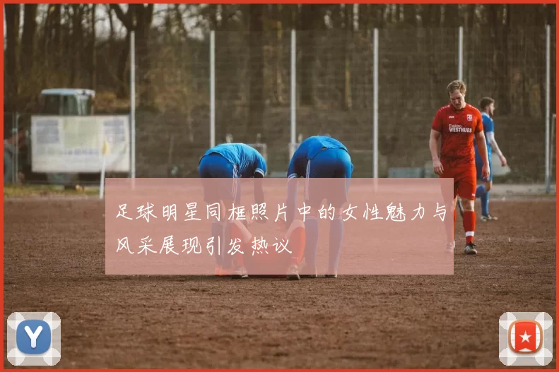足球明星同框照片中的女性魅力与风采展现引发热议