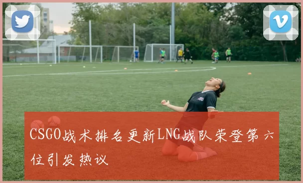 CSGO战术排名更新LNG战队荣登第六位引发热议