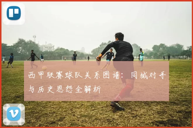 西甲联赛球队关系图谱：同城对手与历史恩怨全解析