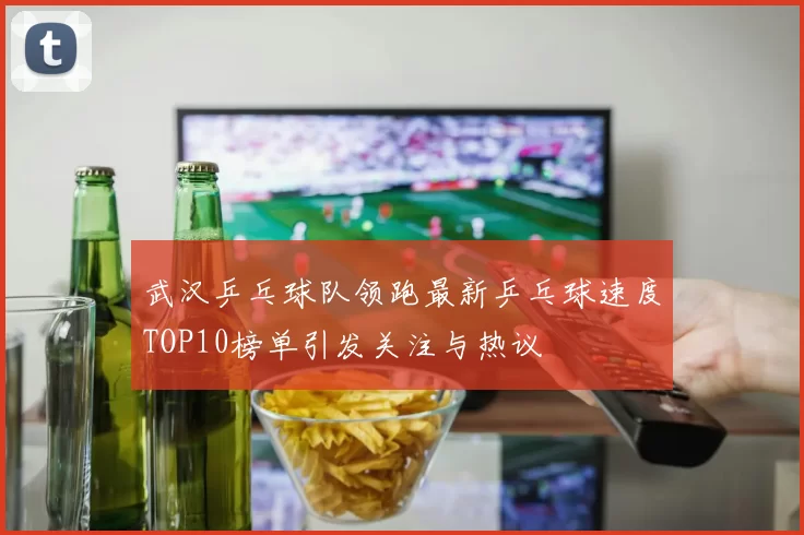 武汉乒乓球队领跑最新乒乓球速度TOP10榜单引发关注与热议