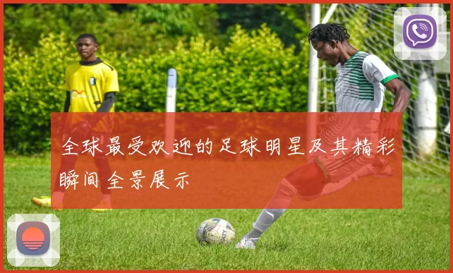 全球最受欢迎的足球明星及其精彩瞬间全景展示