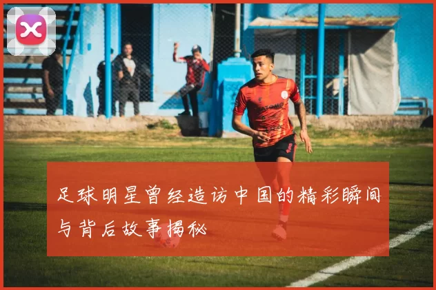 足球明星曾经造访中国的精彩瞬间与背后故事揭秘