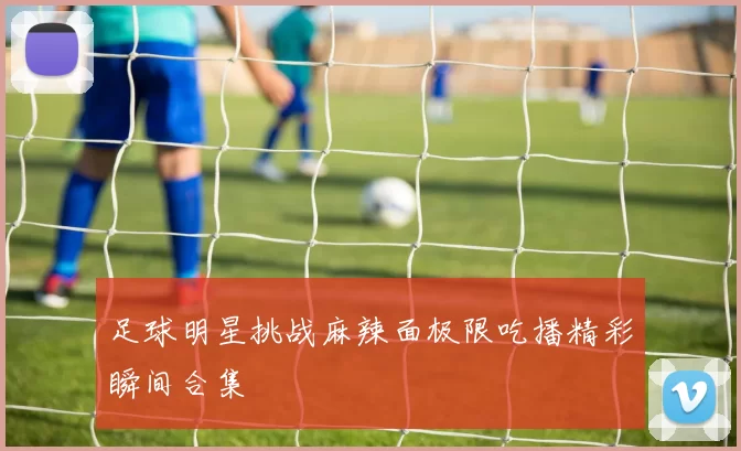 足球明星挑战麻辣面极限吃播精彩瞬间合集