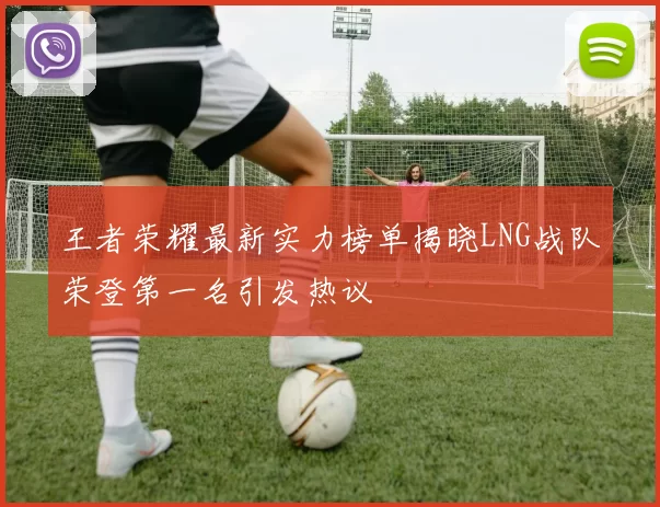 王者荣耀最新实力榜单揭晓LNG战队荣登第一名引发热议