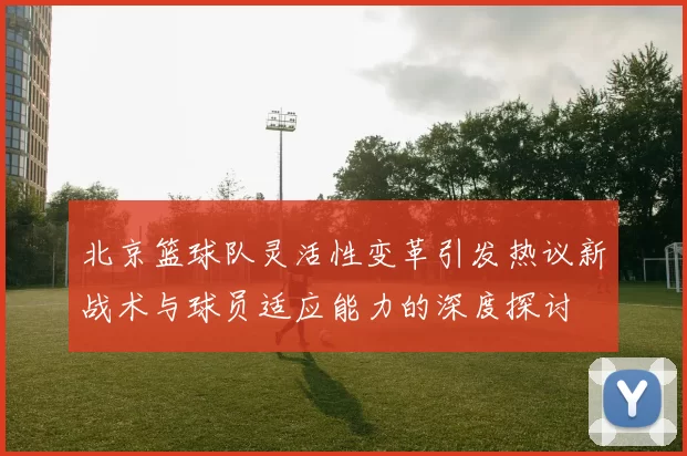 北京篮球队灵活性变革引发热议新战术与球员适应能力的深度探讨