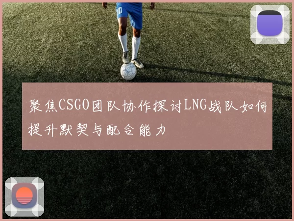 聚焦CSGO团队协作探讨LNG战队如何提升默契与配合能力