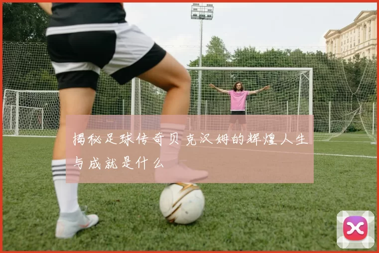 揭秘足球传奇贝克汉姆的辉煌人生与成就是什么