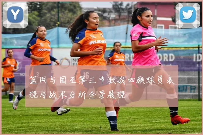 篮网与国王第三节激战回顾球员表现与战术分析全景展现