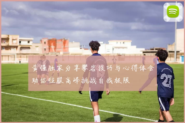 黄强独家分享攀岩技巧与心得体会助你征服高峰挑战自我极限
