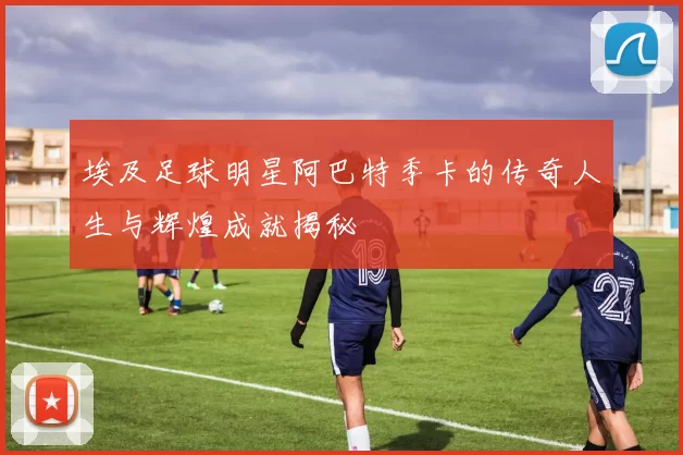 埃及足球明星阿巴特季卡的传奇人生与辉煌成就揭秘