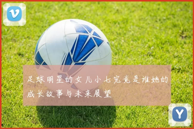 足球明星的女儿小七究竟是谁她的成长故事与未来展望