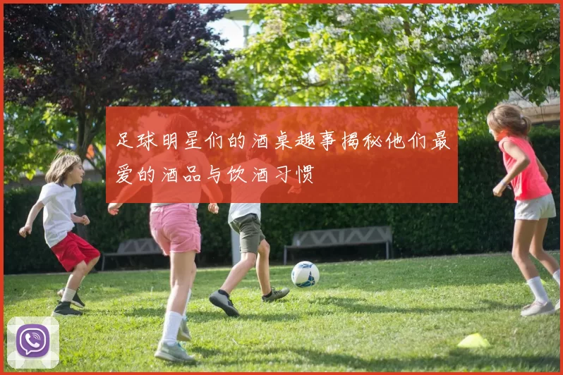 足球明星们的酒桌趣事揭秘他们最爱的酒品与饮酒习惯