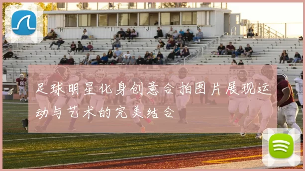 足球明星化身创意合拍图片展现运动与艺术的完美结合