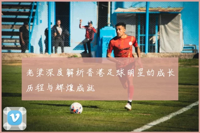 老梁深度解析香港足球明星的成长历程与辉煌成就