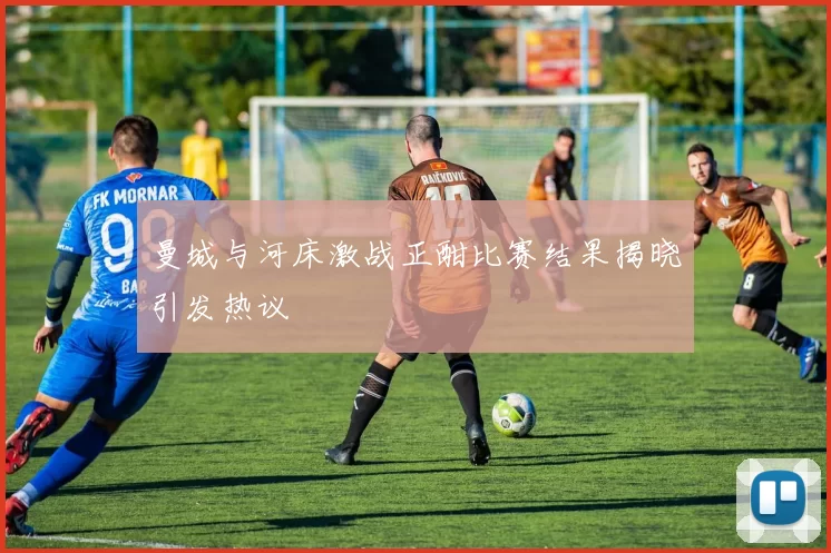 曼城与河床激战正酣比赛结果揭晓引发热议