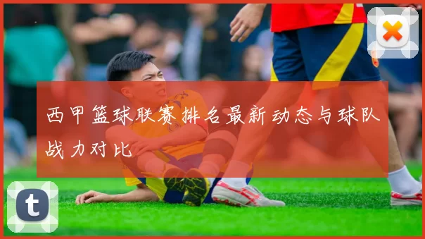 西甲篮球联赛排名最新动态与球队战力对比