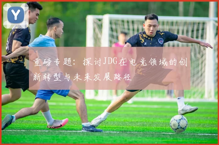 重磅专题：探讨JDG在电竞领域的创新转型与未来发展路径