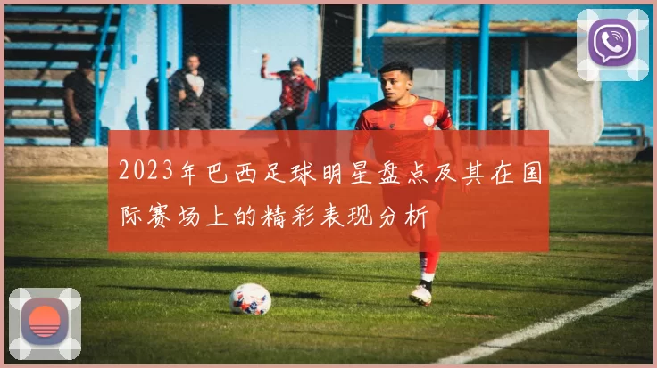 2023年巴西足球明星盘点及其在国际赛场上的精彩表现分析