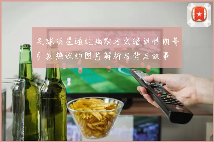 足球明星通过幽默方式暗讽特朗普引发热议的图片解析与背后故事