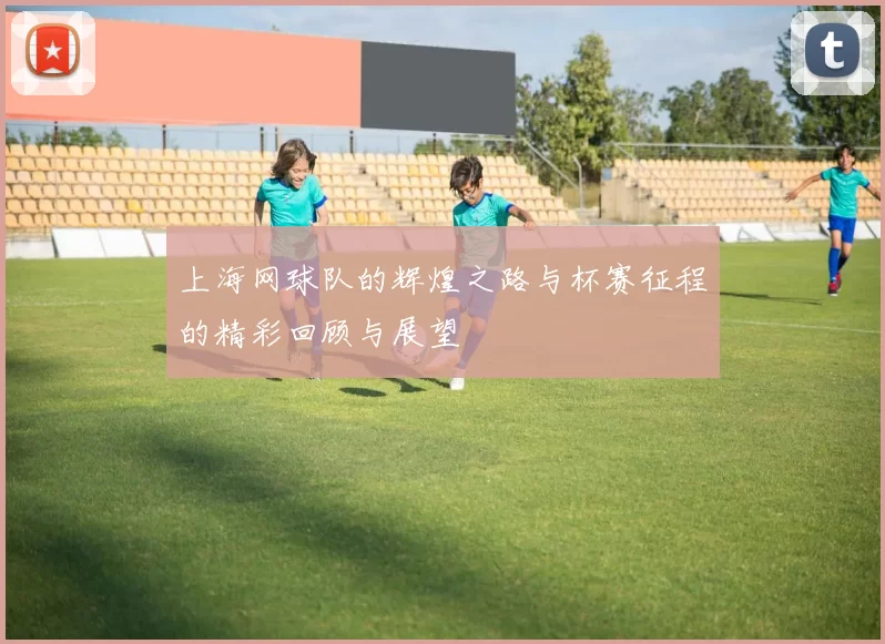 上海网球队的辉煌之路与杯赛征程的精彩回顾与展望