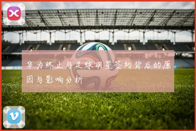 华为终止与足球明星签约背后的原因与影响分析