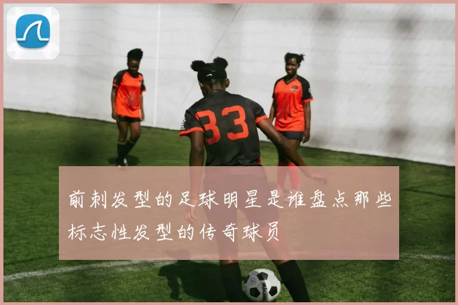 前刺发型的足球明星是谁盘点那些标志性发型的传奇球员