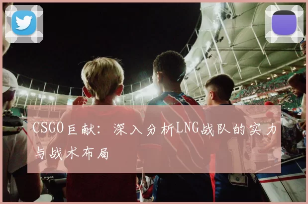 CSGO巨献：深入分析LNG战队的实力与战术布局
