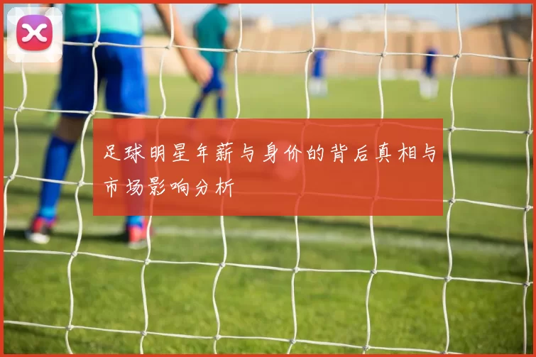 足球明星年薪与身价的背后真相与市场影响分析