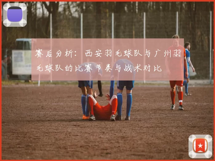 赛后分析：西安羽毛球队与广州羽毛球队的比赛节奏与战术对比