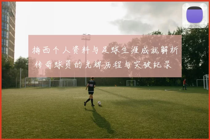 梅西个人资料与足球生涯成就解析 传奇球员的光辉历程与突破纪录