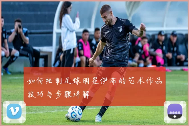 如何绘制足球明星伊布的艺术作品技巧与步骤详解