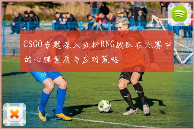 CSGO专题深入分析RNG战队在比赛中的心理素质与应对策略