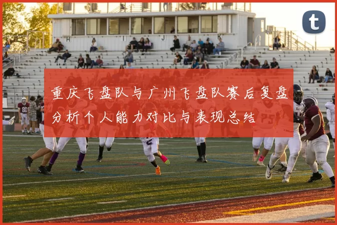 重庆飞盘队与广州飞盘队赛后复盘分析个人能力对比与表现总结