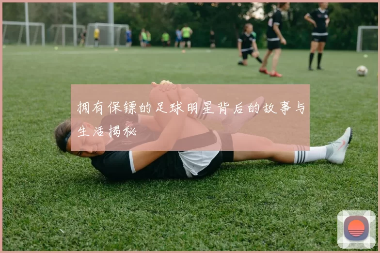 拥有保镖的足球明星背后的故事与生活揭秘