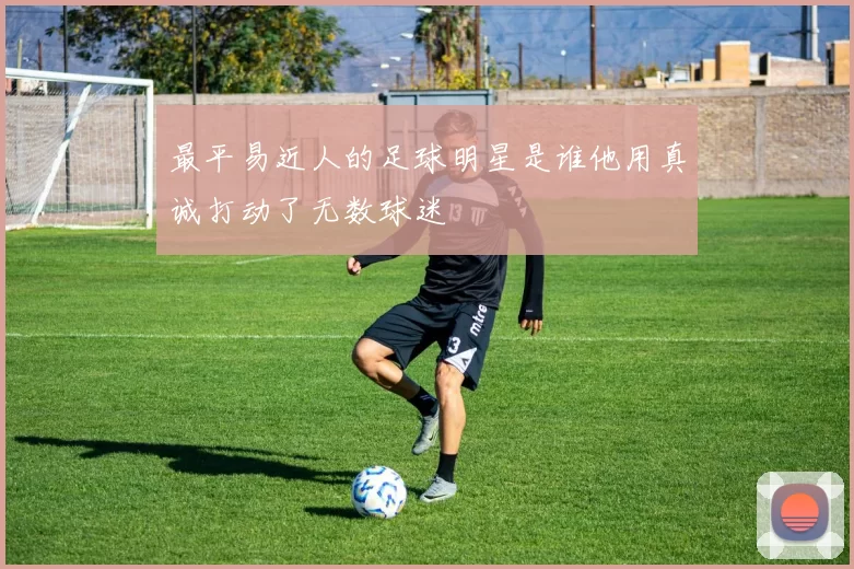 最平易近人的足球明星是谁他用真诚打动了无数球迷