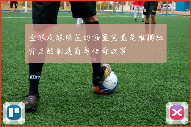 全球足球明星的摇篮究竟是谁揭秘背后的制造商与传奇故事