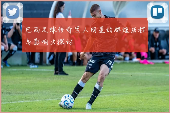 巴西足球传奇黑人明星的辉煌历程与影响力探讨