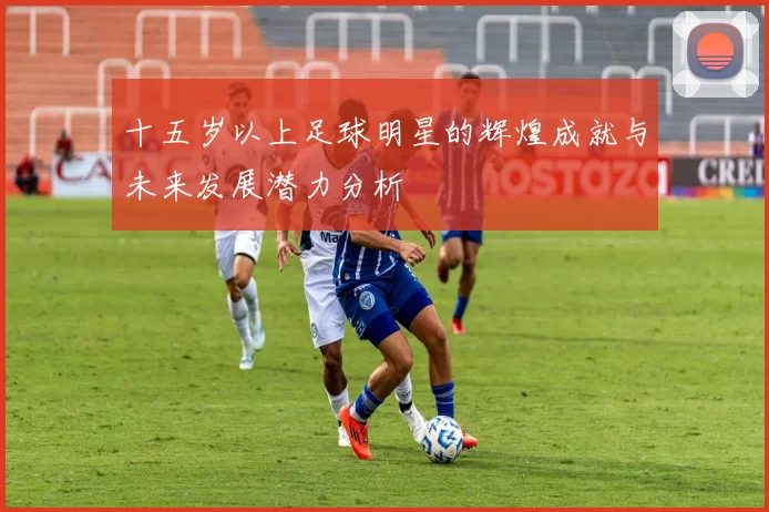 十五岁以上足球明星的辉煌成就与未来发展潜力分析