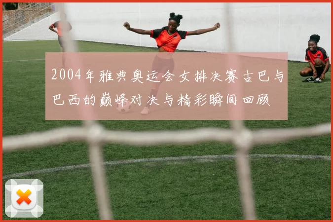 2004年雅典奥运会女排决赛古巴与巴西的巅峰对决与精彩瞬间回顾