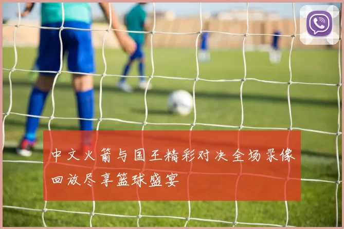 中文火箭与国王精彩对决全场录像回放尽享篮球盛宴