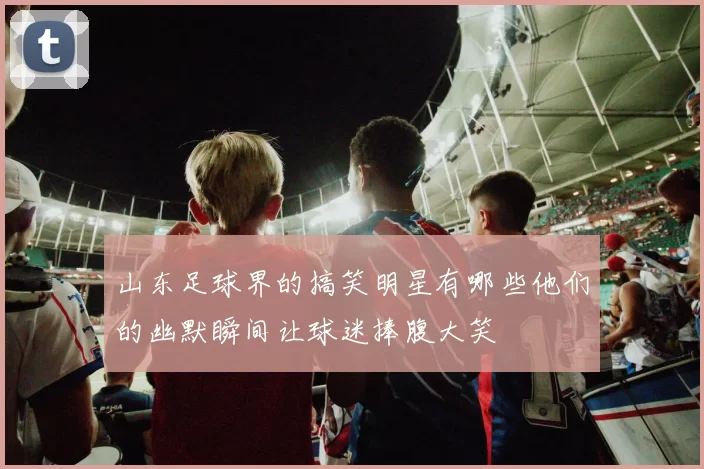 山东足球界的搞笑明星有哪些他们的幽默瞬间让球迷捧腹大笑