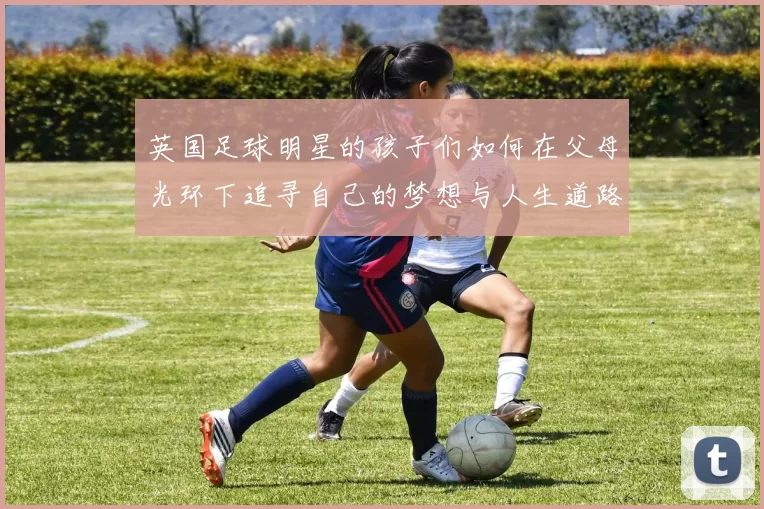 英国足球明星的孩子们如何在父母光环下追寻自己的梦想与人生道路