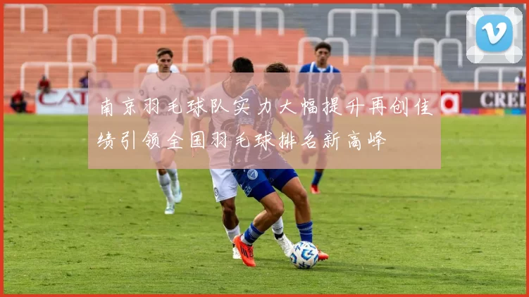 南京羽毛球队实力大幅提升再创佳绩引领全国羽毛球排名新高峰
