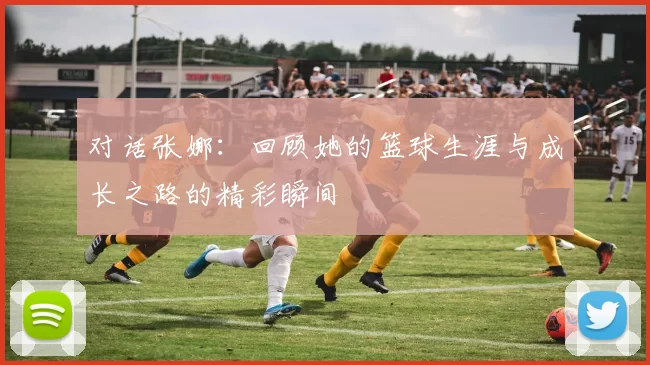对话张娜：回顾她的篮球生涯与成长之路的精彩瞬间