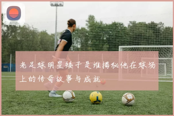 老足球明星矮子是谁揭秘他在球场上的传奇故事与成就